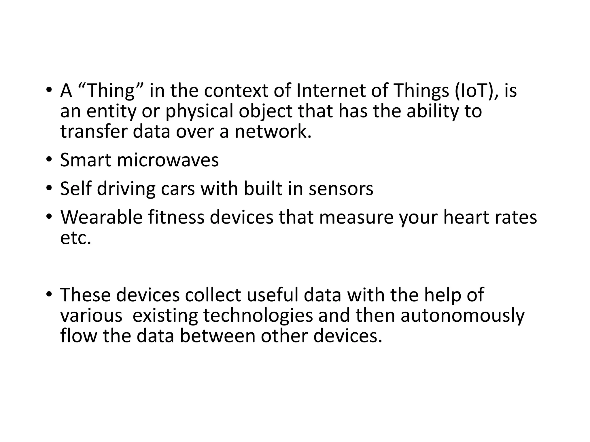 • A “Thing” in the context of Internet of Things (IoT), is
an entity or physical object that has the ability to
transfer data over a network.
• Smart microwaves
• Self driving cars with built in sensors
• Wearable fitness devices that measure your heart rates
etc.
• These devices collect useful data with the help of
various existing technologies and then autonomously
flow the data between other devices.
 