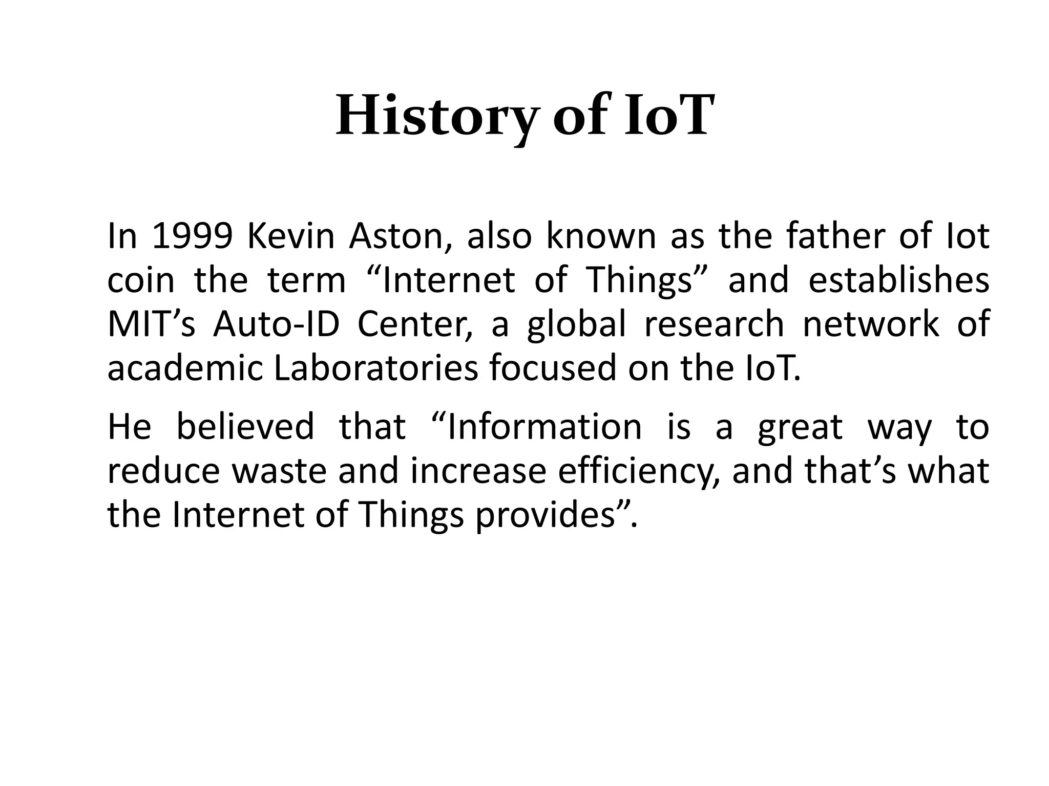History of IoT
In 1999 Kevin Aston, also known as the father of Iot
coin the term “Internet of Things” and establishes
MIT’s Auto-ID Center, a global research network of
academic Laboratories focused on the IoT.
He believed that “Information is a great way to
reduce waste and increase efficiency, and that’s what
the Internet of Things provides”.
 