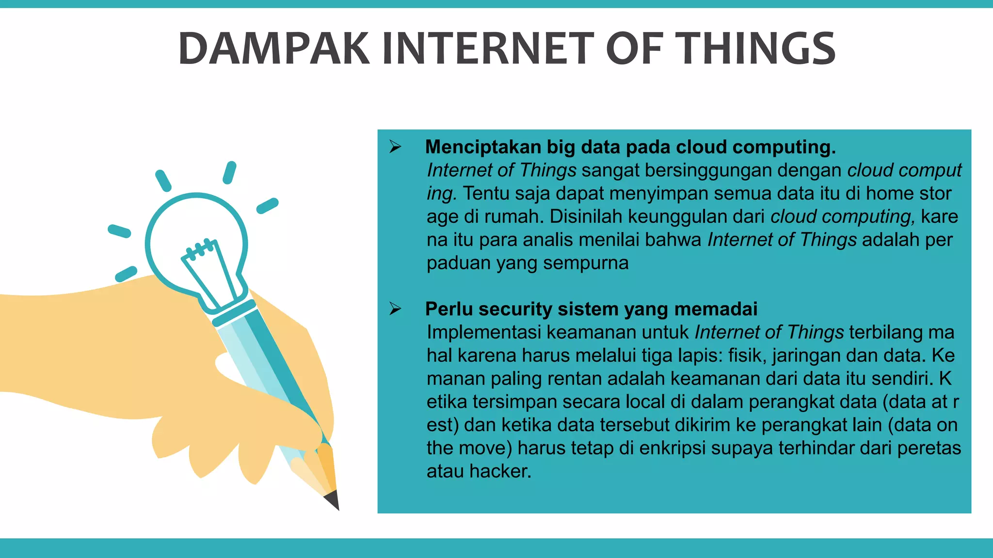 03
DAMPAK INTERNET OF THINGS
 Menciptakan big data pada cloud computing.
Internet of Things sangat bersinggungan dengan cloud comput
ing. Tentu saja dapat menyimpan semua data itu di home stor
age di rumah. Disinilah keunggulan dari cloud computing, kare
na itu para analis menilai bahwa Internet of Things adalah per
paduan yang sempurna
 Perlu security sistem yang memadai
Implementasi keamanan untuk Internet of Things terbilang ma
hal karena harus melalui tiga lapis: fisik, jaringan dan data. Ke
manan paling rentan adalah keamanan dari data itu sendiri. K
etika tersimpan secara local di dalam perangkat data (data at r
est) dan ketika data tersebut dikirim ke perangkat lain (data on
the move) harus tetap di enkripsi supaya terhindar dari peretas
atau hacker.
 
