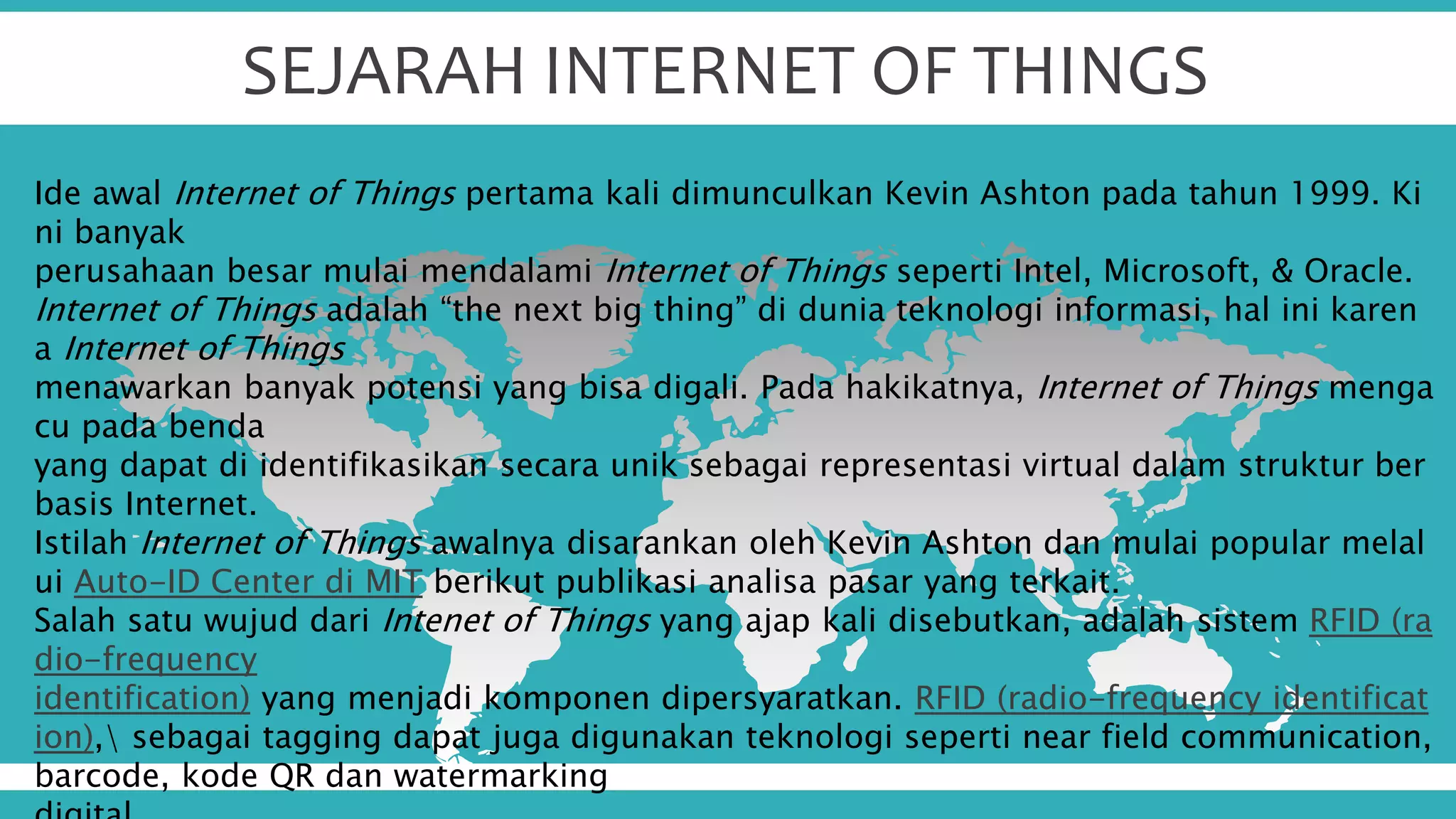SEJARAH INTERNET OF THINGS
Ide awal Internet of Things pertama kali dimunculkan Kevin Ashton pada tahun 1999. Ki
ni banyak
perusahaan besar mulai mendalami Internet of Things seperti Intel, Microsoft, & Oracle.
Internet of Things adalah “the next big thing” di dunia teknologi informasi, hal ini karen
a Internet of Things
menawarkan banyak potensi yang bisa digali. Pada hakikatnya, Internet of Things menga
cu pada benda
yang dapat di identifikasikan secara unik sebagai representasi virtual dalam struktur ber
basis Internet.
Istilah Internet of Things awalnya disarankan oleh Kevin Ashton dan mulai popular melal
ui Auto-ID Center di MIT berikut publikasi analisa pasar yang terkait.
Salah satu wujud dari Intenet of Things yang ajap kali disebutkan, adalah sistem RFID (ra
dio-frequency
identification) yang menjadi komponen dipersyaratkan. RFID (radio-frequency identificat
ion), sebagai tagging dapat juga digunakan teknologi seperti near field communication,
barcode, kode QR dan watermarking
 