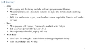 IoT Gateway
• OSGi
• Developing and deploying modular software programs and libraries
• Modular components ( bundles), bundle's life cycle and communication among
bundles.
• JVM for level service registry that bundles can use to publish, discover and bind to
services
• Kura
• Most popular IoT Gateway frameworks available with Eclipse
• IoT Gateways powered by Java or OSGi
• Develop custom bundles, deploy and run
• Node-RED
• visual tool for wiring IoT connections and integrating them simply
• built on JavaScript and Node.js
11
 