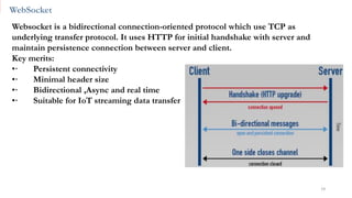 WebSocket
19
Websocket is a bidirectional connection-oriented protocol which use TCP as
underlying transfer protocol. It uses HTTP for initial handshake with server and
maintain persistence connection between server and client.
Key merits:
•· Persistent connectivity
•· Minimal header size
•· Bidirectional ,Async and real time
•· Suitable for IoT streaming data transfer
 