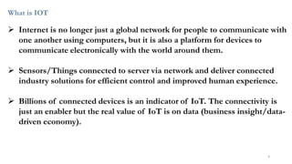 What is IOT
➢ Internet is no longer just a global network for people to communicate with
one another using computers, but it is also a platform for devices to
communicate electronically with the world around them.
➢ Sensors/Things connected to server via network and deliver connected
industry solutions for efficient control and improved human experience.
➢ Billions of connected devices is an indicator of IoT. The connectivity is
just an enabler but the real value of IoT is on data (business insight/data-
driven economy).
4
 