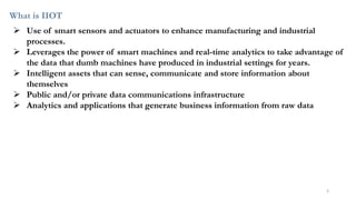 What is IIOT
➢ Use of smart sensors and actuators to enhance manufacturing and industrial
processes.
➢ Leverages the power of smart machines and real-time analytics to take advantage of
the data that dumb machines have produced in industrial settings for years.
➢ Intelligent assets that can sense, communicate and store information about
themselves
➢ Public and/or private data communications infrastructure
➢ Analytics and applications that generate business information from raw data
5
 
