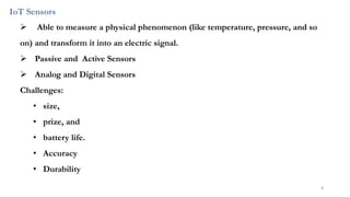 IoT Sensors
➢ Able to measure a physical phenomenon (like temperature, pressure, and so
on) and transform it into an electric signal.
➢ Passive and Active Sensors
➢ Analog and Digital Sensors
Challenges:
• size,
• prize, and
• battery life.
• Accuracy
• Durability
9
 