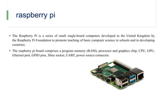 raspberry pi
• The Raspberry Pi is a series of small single-board computers developed in the United Kingdom by
the Raspberry Pi Foundation to promote teaching of basic computer science in schools and in developing
countries.
• The raspberry pi board comprises a program memory (RAM), processor and graphics chip, CPU, GPU,
Ethernet port, GPIO pins, Xbee socket, UART, power source connector.
 