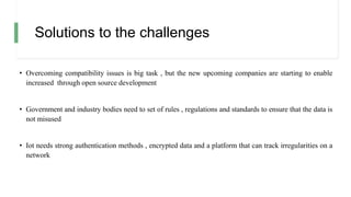Solutions to the challenges
• Overcoming compatibility issues is big task , but the new upcoming companies are starting to enable
increased through open source development
• Government and industry bodies need to set of rules , regulations and standards to ensure that the data is
not misused
• Iot needs strong authentication methods , encrypted data and a platform that can track irregularities on a
network
 