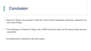 Conclusion
• Internet of Things is the concept in which the virtual world of information technology connected to the
real world of things.
• The technologies of Internet of things such as RFID and Sensor make our life become better and more
comfortable.
• Iot infrastructure is still prone to the cyber attacks.
 