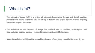 What is iot?
• The Internet of things (IoT) is a system of interrelated computing devices, and digital machines
provided with unique identifiers and the ability to transfer data over a network without requiring
human-to-computer interaction.
• The definition of the Internet of things has evolved due to multiple technologies, real-
time analytics, machine learning , commodity sensors, and embedded systems.
• It can also called as M2M(machine to machine), internet of everything , world wide web , sky net
 