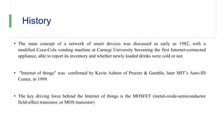 History
• The main concept of a network of smart devices was discussed as early as 1982, with a
modified Coca-Cola vending machine at Carnegi University becoming the first Internet-connected
appliance, able to report its inventory and whether newly loaded drinks were cold or not.
• "Internet of things" was confirmed by Kevin Ashton of Procter & Gamble, later MIT’s Auto-ID
Center, in 1999.
• The key driving force behind the Internet of things is the MOSFET (metal-oxide-semiconductor
field-effect transistor, or MOS transistor)
 