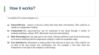 How it works?
A complete IoT system integrates of:-
a) Sensors/Devices: sensors or devices collect data from their environment. This could be as
simple as a temperature reading.
b) Connectivity:The sensors/devices can be connected to the cloud through a variety of
methods including: cellular, WiFi, Bluetooth, local area networks[lan].
c) Data Processing:Once the data gets to the cloud, software performs some kind of processing
on it,such as checking that the temperature reading is within an acceptable range
d) User Interface:the information is made useful to the end-user in some way. This could be via
an alert to the user (email, text, notification, etc). For example, a text alert when the
temperature is too high in the company’s cold storage.
 