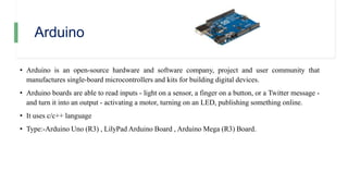 Arduino
• Arduino is an open-source hardware and software company, project and user community that
manufactures single-board microcontrollers and kits for building digital devices.
• Arduino boards are able to read inputs - light on a sensor, a finger on a button, or a Twitter message -
and turn it into an output - activating a motor, turning on an LED, publishing something online.
• It uses c/c++ language
• Type:-Arduino Uno (R3) , LilyPad Arduino Board , Arduino Mega (R3) Board.
 