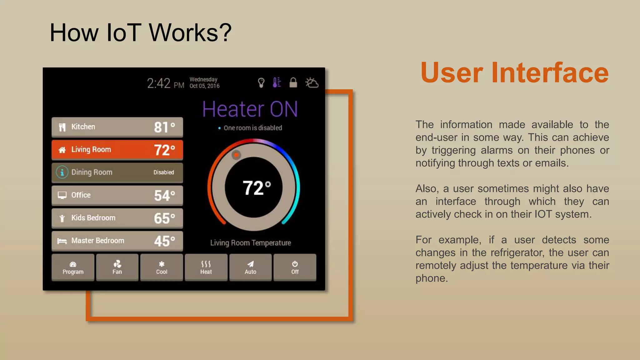 User Interface
The information made available to the
end-user in some way. This can achieve
by triggering alarms on their phones or
notifying through texts or emails.
Also, a user sometimes might also have
an interface through which they can
actively check in on their IOT system.
For example, if a user detects some
changes in the refrigerator, the user can
remotely adjust the temperature via their
phone.
How IoT Works?
 