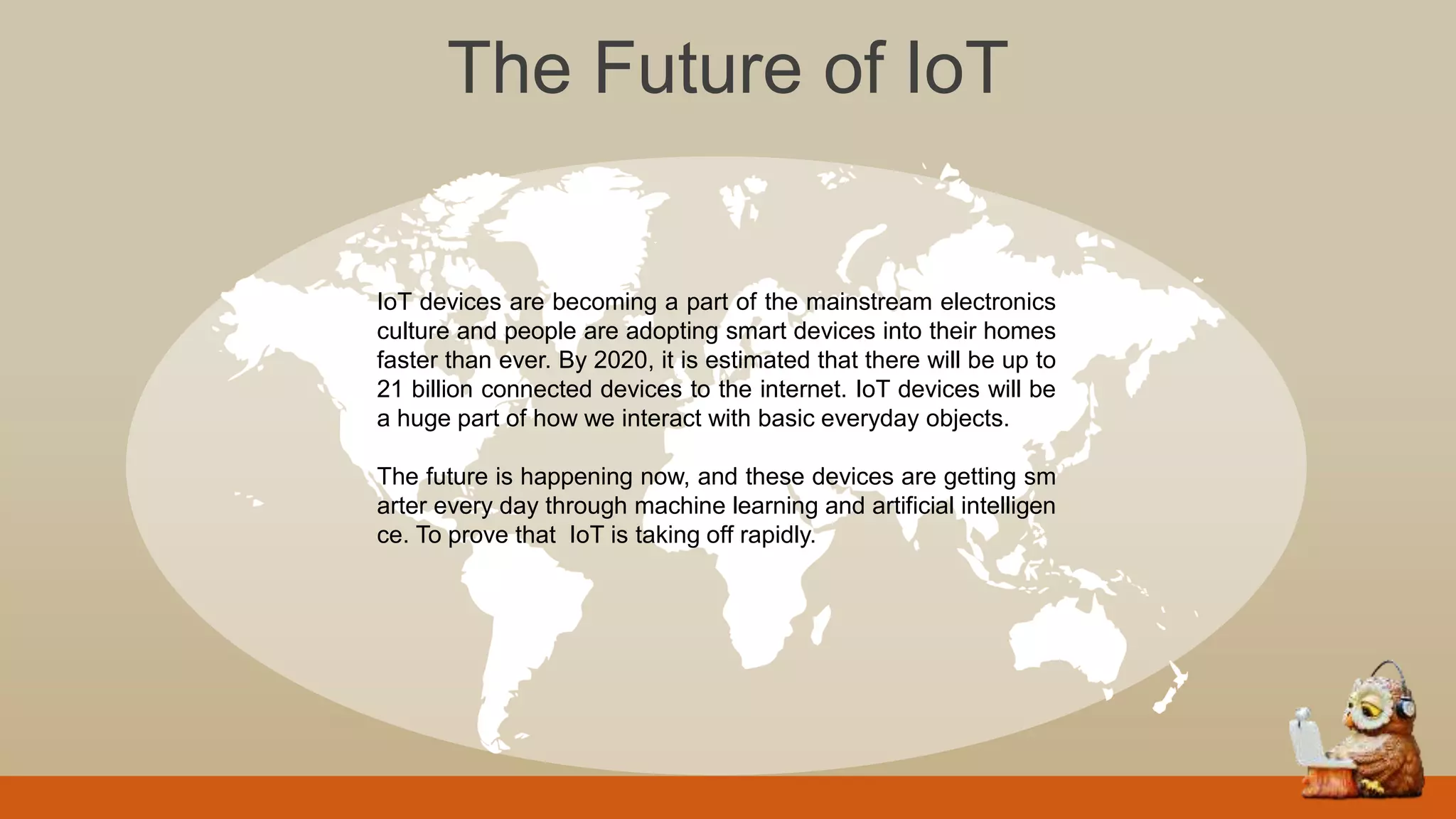 The Future of IoT
IoT devices are becoming a part of the mainstream electronics
culture and people are adopting smart devices into their homes
faster than ever. By 2020, it is estimated that there will be up to
21 billion connected devices to the internet. IoT devices will be
a huge part of how we interact with basic everyday objects.
The future is happening now, and these devices are getting sm
arter every day through machine learning and artificial intelligen
ce. To prove that IoT is taking off rapidly.
 