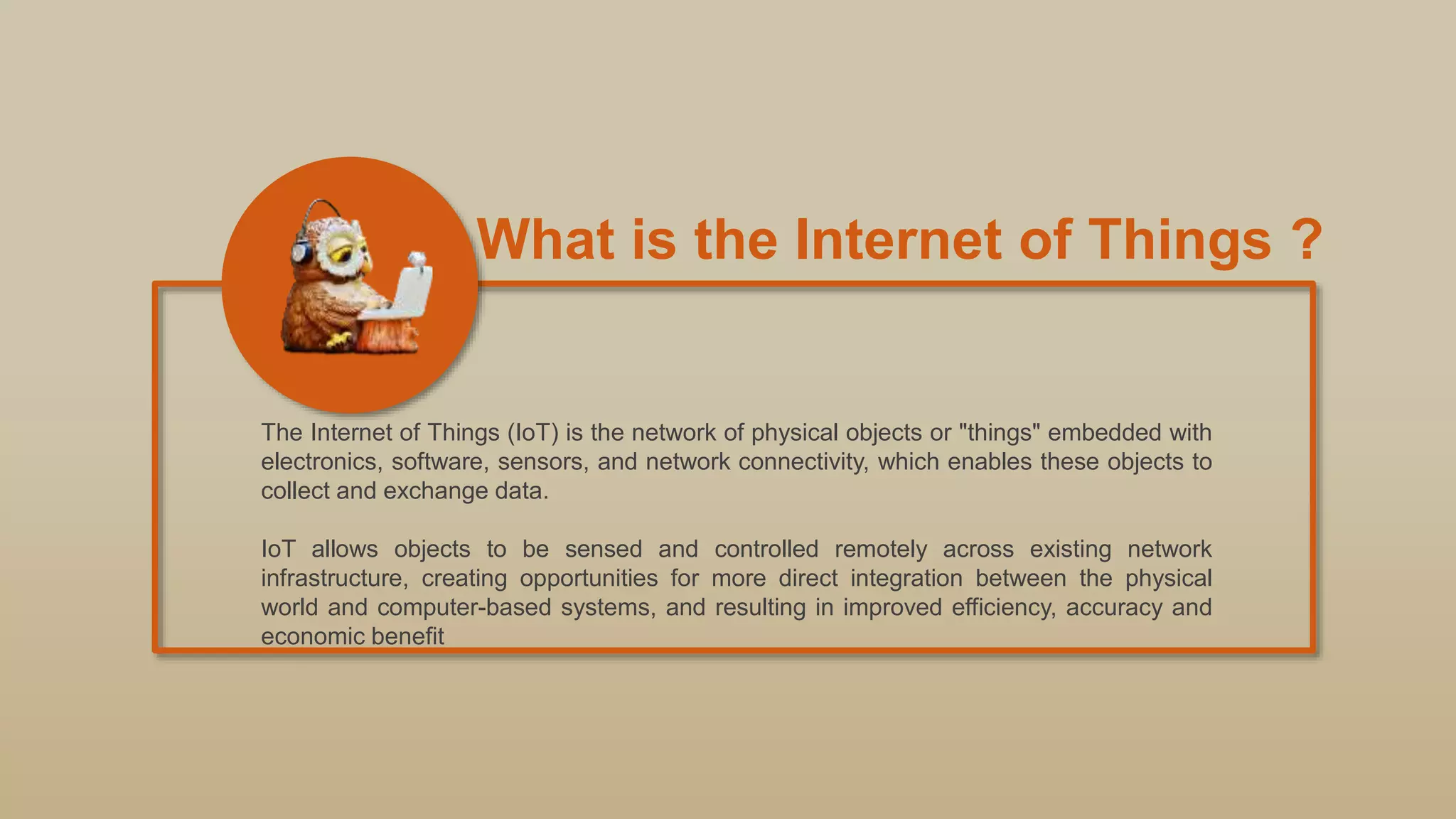 What is the Internet of Things ?
The Internet of Things (IoT) is the network of physical objects or "things" embedded with
electronics, software, sensors, and network connectivity, which enables these objects to
collect and exchange data.
IoT allows objects to be sensed and controlled remotely across existing network
infrastructure, creating opportunities for more direct integration between the physical
world and computer-based systems, and resulting in improved efficiency, accuracy and
economic benefit
 
