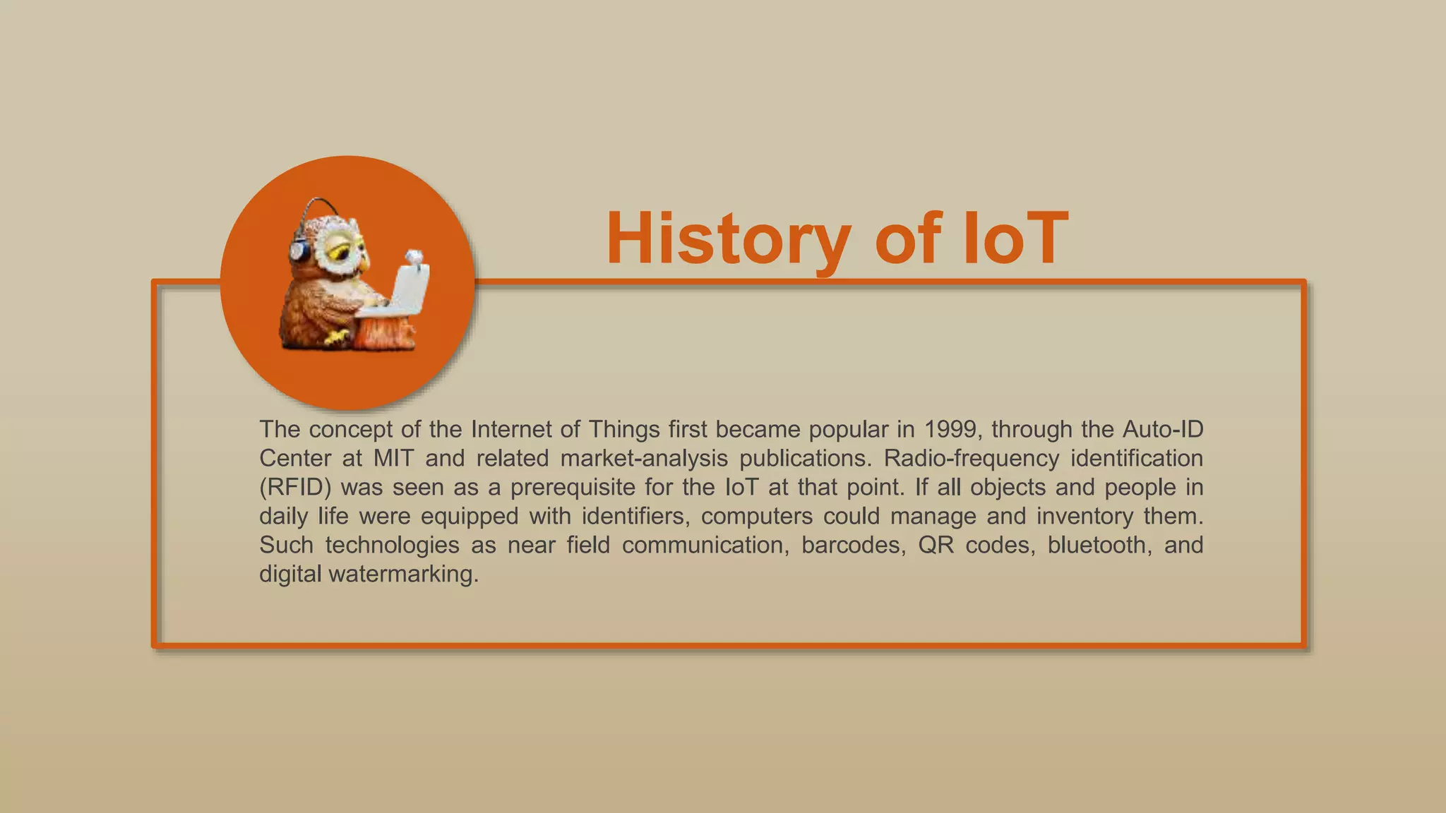 History of IoT
The concept of the Internet of Things first became popular in 1999, through the Auto-ID
Center at MIT and related market-analysis publications. Radio-frequency identification
(RFID) was seen as a prerequisite for the IoT at that point. If all objects and people in
daily life were equipped with identifiers, computers could manage and inventory them.
Such technologies as near field communication, barcodes, QR codes, bluetooth, and
digital watermarking.
 