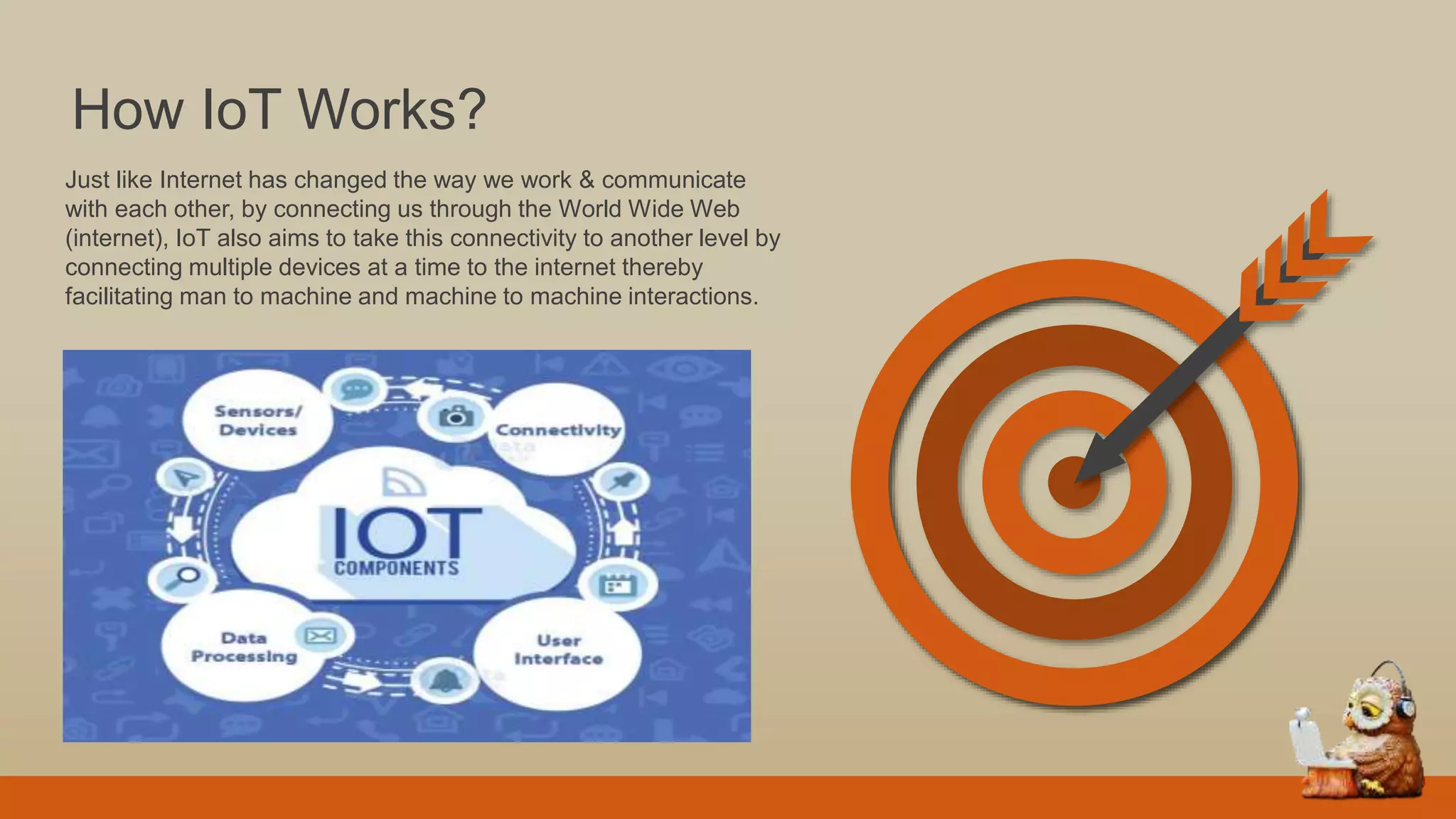 Just like Internet has changed the way we work & communicate
with each other, by connecting us through the World Wide Web
(internet), IoT also aims to take this connectivity to another level by
connecting multiple devices at a time to the internet thereby
facilitating man to machine and machine to machine interactions.
How IoT Works?
 