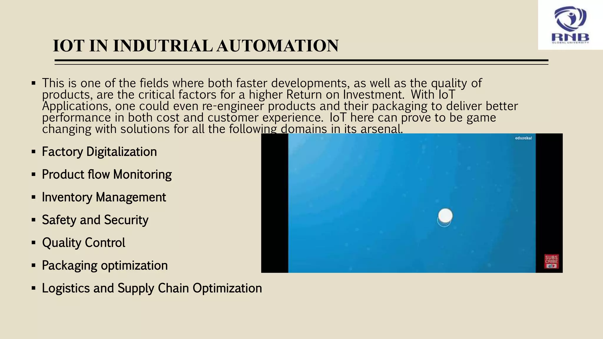 IOT IN INDUTRIAL AUTOMATION
 This is one of the fields where both faster developments, as well as the quality of
products, are the critical factors for a higher Return on Investment. With IoT
Applications, one could even re-engineer products and their packaging to deliver better
performance in both cost and customer experience. IoT here can prove to be game
changing with solutions for all the following domains in its arsenal.
 Factory Digitalization
 Product flow Monitoring
 Inventory Management
 Safety and Security
 Quality Control
 Packaging optimization
 Logistics and Supply Chain Optimization
 