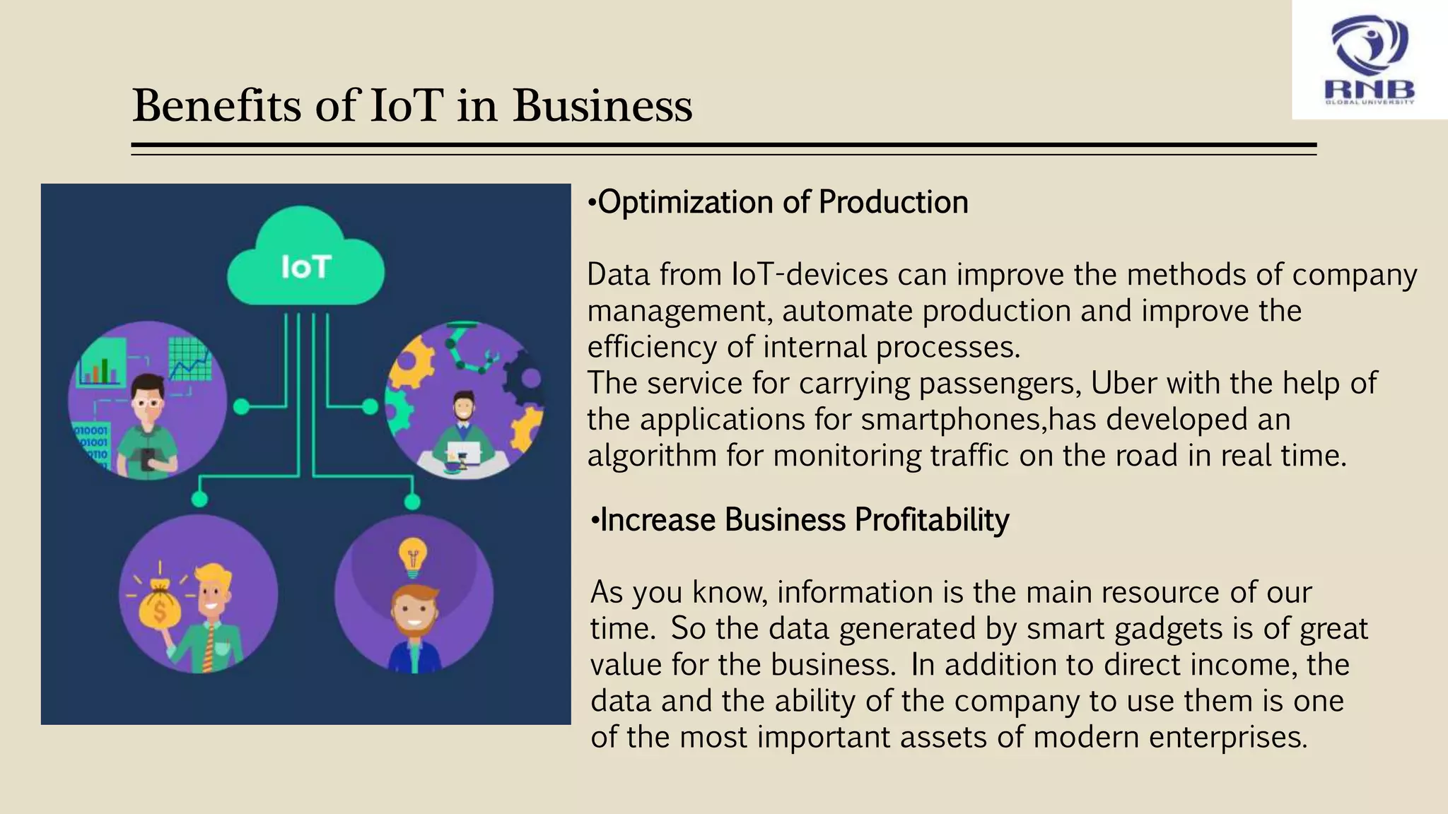 Benefits of IoT in Business
•Increase Business Profitability
As you know, information is the main resource of our
time. So the data generated by smart gadgets is of great
value for the business. In addition to direct income, the
data and the ability of the company to use them is one
of the most important assets of modern enterprises.
•Optimization of Production
Data from IoT-devices can improve the methods of company
management, automate production and improve the
efficiency of internal processes.
The service for carrying passengers, Uber with the help of
the applications for smartphones,has developed an
algorithm for monitoring traffic on the road in real time.
 