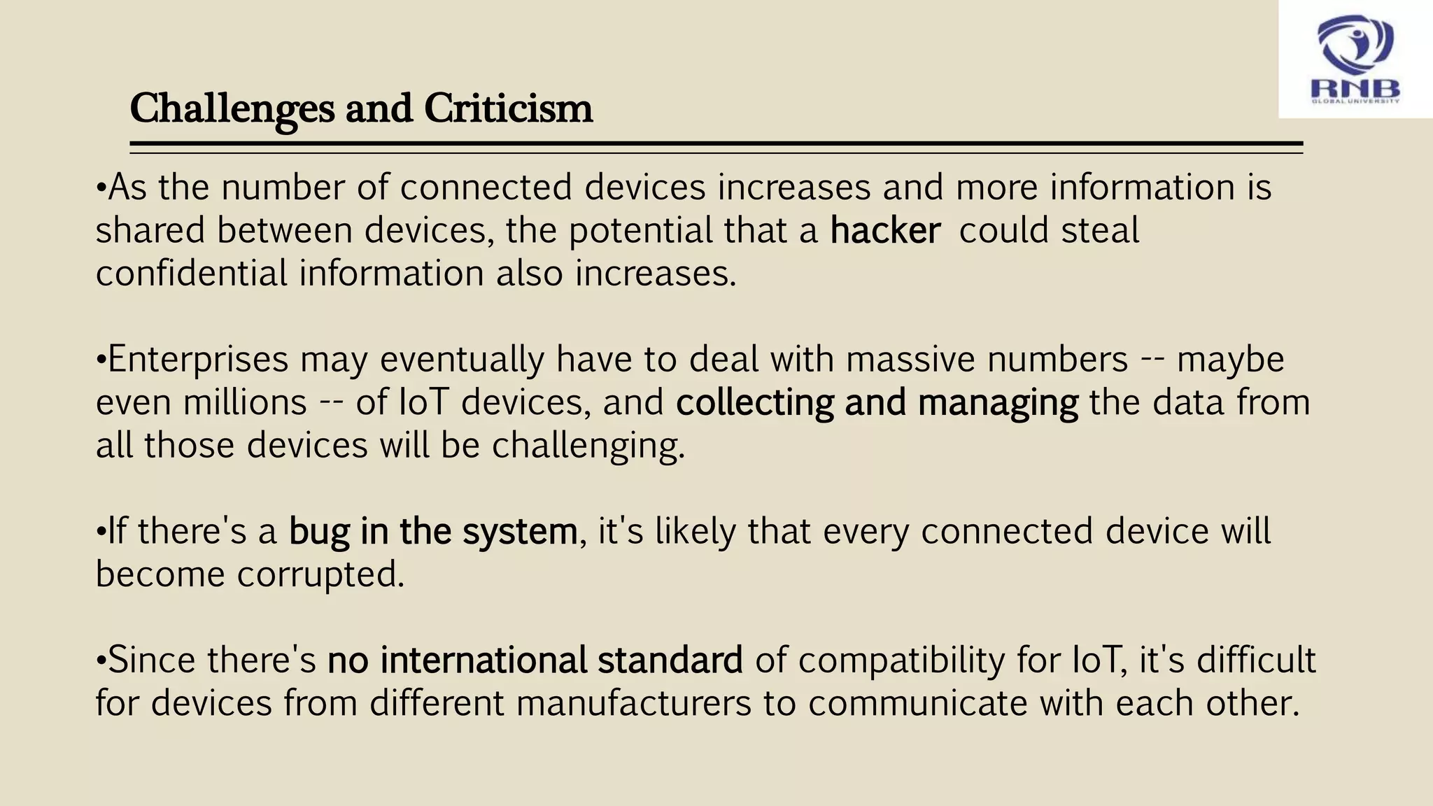 Challenges and Criticism
•As the number of connected devices increases and more information is
shared between devices, the potential that a hacker could steal
confidential information also increases.
•Enterprises may eventually have to deal with massive numbers -- maybe
even millions -- of IoT devices, and collecting and managing the data from
all those devices will be challenging.
•If there's a bug in the system, it's likely that every connected device will
become corrupted.
•Since there's no international standard of compatibility for IoT, it's difficult
for devices from different manufacturers to communicate with each other.
 