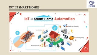 IOT IN SMART HOMES
 The IoT based home automation consist of several smart devices for different
applications of lighting, security, home entertainment etc. All these devices are
integrated over a common network established by gateway and connected in a
mesh network. This means that it gives users the flexibility to operate one sensor
based followed by the action of the other. For e.g. you can schedule to trigger the
living room lights as soon as the door/windows sensor of your main door triggers
after 7pm in the evening.
 