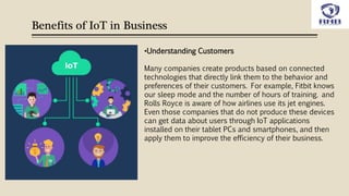 Benefits of IoT in Business
•Understanding Customers
Many companies create products based on connected
technologies that directly link them to the behavior and
preferences of their customers. For example, Fitbit knows
our sleep mode and the number of hours of training. and
Rolls Royce is aware of how airlines use its jet engines.
Even those companies that do not produce these devices
can get data about users through IoT applications
installed on their tablet PCs and smartphones, and then
apply them to improve the efficiency of their business.
 