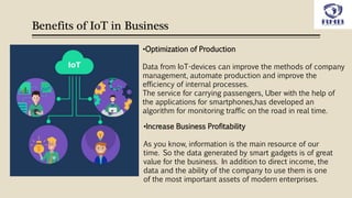 Benefits of IoT in Business
•Increase Business Profitability
As you know, information is the main resource of our
time. So the data generated by smart gadgets is of great
value for the business. In addition to direct income, the
data and the ability of the company to use them is one
of the most important assets of modern enterprises.
•Optimization of Production
Data from IoT-devices can improve the methods of company
management, automate production and improve the
efficiency of internal processes.
The service for carrying passengers, Uber with the help of
the applications for smartphones,has developed an
algorithm for monitoring traffic on the road in real time.
 