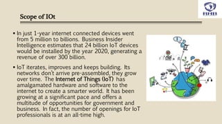 Scope of IOt
 In just 1-year internet connected devices went
from 5 million to billions. Business Insider
Intelligence estimates that 24 billion IoT devices
would be installed by the year 2020, generating a
revenue of over 300 billion.
 IoT iterates, improves and keeps building. Its
networks don’t arrive pre-assembled, they grow
over time. The Internet of Things (IoT) has
amalgamated hardware and software to the
internet to create a smarter world. It has been
growing at a significant pace and offers a
multitude of opportunities for government and
business. In fact, the number of openings for IoT
professionals is at an all-time high.
 