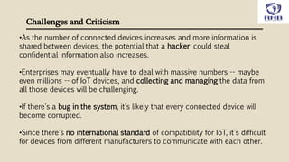 Challenges and Criticism
•As the number of connected devices increases and more information is
shared between devices, the potential that a hacker could steal
confidential information also increases.
•Enterprises may eventually have to deal with massive numbers -- maybe
even millions -- of IoT devices, and collecting and managing the data from
all those devices will be challenging.
•If there's a bug in the system, it's likely that every connected device will
become corrupted.
•Since there's no international standard of compatibility for IoT, it's difficult
for devices from different manufacturers to communicate with each other.
 