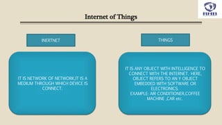 Internet of Things
INERTNET THINGS
IT IS NETWORK OF NETWORK,IT IS A
MEDIUM THROUGH WHICH DEVICE IS
CONNECT.
IT IS ANY OBJECT WITH INTELLIGENCE TO
CONNECT WITH THE INTERNET. HERE,
OBJECT REFERS TO AN Y OBJECT
EMBEDDED WITH SOFTWARE OR
ELECTRONICS.
EXAMPLE: AIR CONDITIONER,COFFEE
MACHINE ,CAR etc.
 