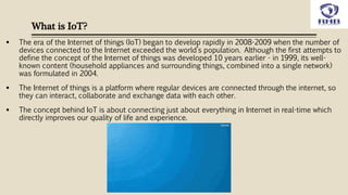 What is IoT?
 The era of the Internet of things (IoT) began to develop rapidly in 2008-2009 when the number of
devices connected to the Internet exceeded the world’s population. Although the first attempts to
define the concept of the Internet of things was developed 10 years earlier - in 1999, its well-
known content (household appliances and surrounding things, combined into a single network)
was formulated in 2004.
 The Internet of things is a platform where regular devices are connected through the internet, so
they can interact, collaborate and exchange data with each other.
 The concept behind IoT is about connecting just about everything in Internet in real-time which
directly improves our quality of life and experience.
 