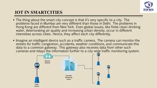 IOT IN SMARTCITIES
 The thing about the smart city concept is that it’s very specific to a city. The
problems faced in Mumbai are very different than those in Delhi. The problems in
Hong Kong are different from New York. Even global issues, like finite clean drinking
water, deteriorating air quality and increasing urban density, occur in different
intensities across cities. Hence, they affect each city differently.
 Imagine an intelligent device such as a traffic camera. The camera can monitor the
streets for traffic congestion, accidents, weather conditions, and communicate this
data to a common gateway. This gateway also receives data from other such
cameras and relays the information further to a city-wide traffic monitoring system.
 