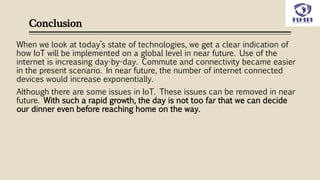 Conclusion
When we look at today’s state of technologies, we get a clear indication of
how IoT will be implemented on a global level in near future. Use of the
internet is increasing day-by-day. Commute and connectivity became easier
in the present scenario. In near future, the number of internet connected
devices would increase exponentially.
Although there are some issues in IoT. These issues can be removed in near
future. With such a rapid growth, the day is not too far that we can decide
our dinner even before reaching home on the way.
 