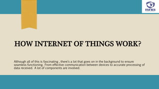HOW INTERNET OF THINGS WORK?
Although all of this is fascinating , there’s a lot that goes on in the background to ensure
seamless functioning. From effective communication between devices to accurate processing of
data received. A lot of components are involved.
 