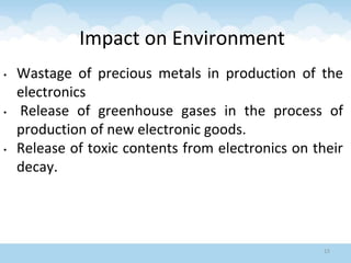 Impact on Environment
• Wastage of precious metals in production of the
electronics
• Release of greenhouse gases in the process of
production of new electronic goods.
• Release of toxic contents from electronics on their
decay.
15
 