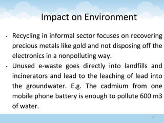 Impact on Environment
• Recycling in informal sector focuses on recovering
precious metals like gold and not disposing off the
electronics in a nonpolluting way.
• Unused e-waste goes directly into landfills and
incinerators and lead to the leaching of lead into
the groundwater. E.g. The cadmium from one
mobile phone battery is enough to pollute 600 m3
of water.
16
 