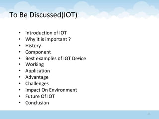 To Be Discussed(IOT)
• Introduction of IOT
• Why it is important ?
• History
• Component
• Best examples of IOT Device
• Working
• Application
• Advantage
• Challenges
• Impact On Environment
• Future Of IOT
• Conclusion
2
 
