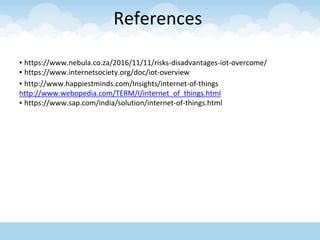 References
▪ https://www.nebula.co.za/2016/11/11/risks-disadvantages-iot-overcome/
▪ https://www.internetsociety.org/doc/iot-overview
▪ http://www.happiestminds.com/Insights/internet-of-things
http://www.webopedia.com/TERM/I/internet_of_things.html
▪ https://www.sap.com/india/solution/internet-of-things.html
 