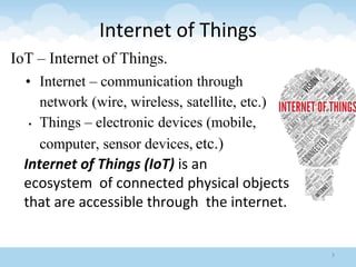 Internet of Things
IoT – Internet of Things.
• Internet – communication through
network (wire, wireless, satellite, etc.)
• Things – electronic devices (mobile,
computer, sensor devices, etc.)
Internet of Things (IoT) is an
ecosystem of connected physical objects
that are accessible through the internet.
3
 