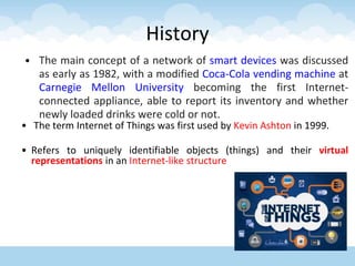 History
• The main concept of a network of smart devices was discussed
as early as 1982, with a modified Coca-Cola vending machine at
Carnegie Mellon University becoming the first Internet-
connected appliance, able to report its inventory and whether
newly loaded drinks were cold or not.
• The term Internet of Things was first used by Kevin Ashton in 1999.
• Refers to uniquely identifiable objects (things) and their virtual
representations in an Internet-like structure
 