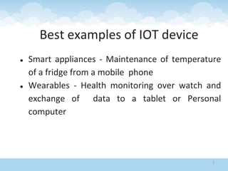 7
Best examples of IOT device
● Smart appliances - Maintenance of temperature
of a fridge from a mobile phone
● Wearables - Health monitoring over watch and
exchange of data to a tablet or Personal
computer
 