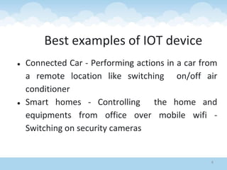 8
● Connected Car - Performing actions in a car from
a remote location like switching on/off air
conditioner
● Smart homes - Controlling the home and
equipments from office over mobile wifi -
Switching on security cameras
Best examples of IOT device
 