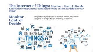 The Internet of Things: Monitor – Control - Decide
Embedded components connected to the Internet reside in our
things
Monitor
Control
Decide
Simple to complex efforts to monitor, control, and decide
are given to things. We risk becoming vulnerable.
 