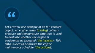 Click to edit Master title style
10
“
Let's review one example of an IoT-enabled
object. An engine sensor(a thing) collects
pressure and temperature data that is used
to evaluate whether the engine is
performing as expected (the insights). This
data is used to prioritize the engine
maintenance schedule (the actions).
10
 
