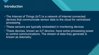 Click to edit Master title style
3
Introduction
3
• The Internet of Things (IoT) is a network of Internet connected
devices that communicate sensor data to the cloud for centralized
processing
• These sensors are typically embedded in monitoring devices
• These devices, known as IoT devices, have some processing power
to control communications. The stream of data they generate is
known as telemetry.
 