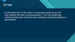 Click to edit Master title style
4
IoT Hub
4
• At the other end, in the cloud, a resource known as an IoT
hub collects the data, and processes it. The hub might also
communicate back to the devices, perhaps changing settings or
parameters
 