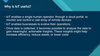 Click to edit Master title style
5
Why is IoT useful?
5
• IoT enables a single human operator, through a cloud portal, to
monitor and control a vast array of remote devices
• IoT enables businesses to evolve their operations
• Once data is collected, it becomes possible to analyze the data to
gain meaningful, actionable insights. These insights might help
increase efficiency, reduce waste, or lower costs
 