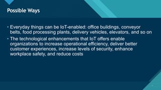 Click to edit Master title style
7
Possible Ways
7
• Everyday things can be IoT-enabled: office buildings, conveyor
belts, food processing plants, delivery vehicles, elevators, and so on
• The technological enhancements that IoT offers enable
organizations to increase operational efficiency, deliver better
customer experiences, increase levels of security, enhance
workplace safety, and reduce costs
 