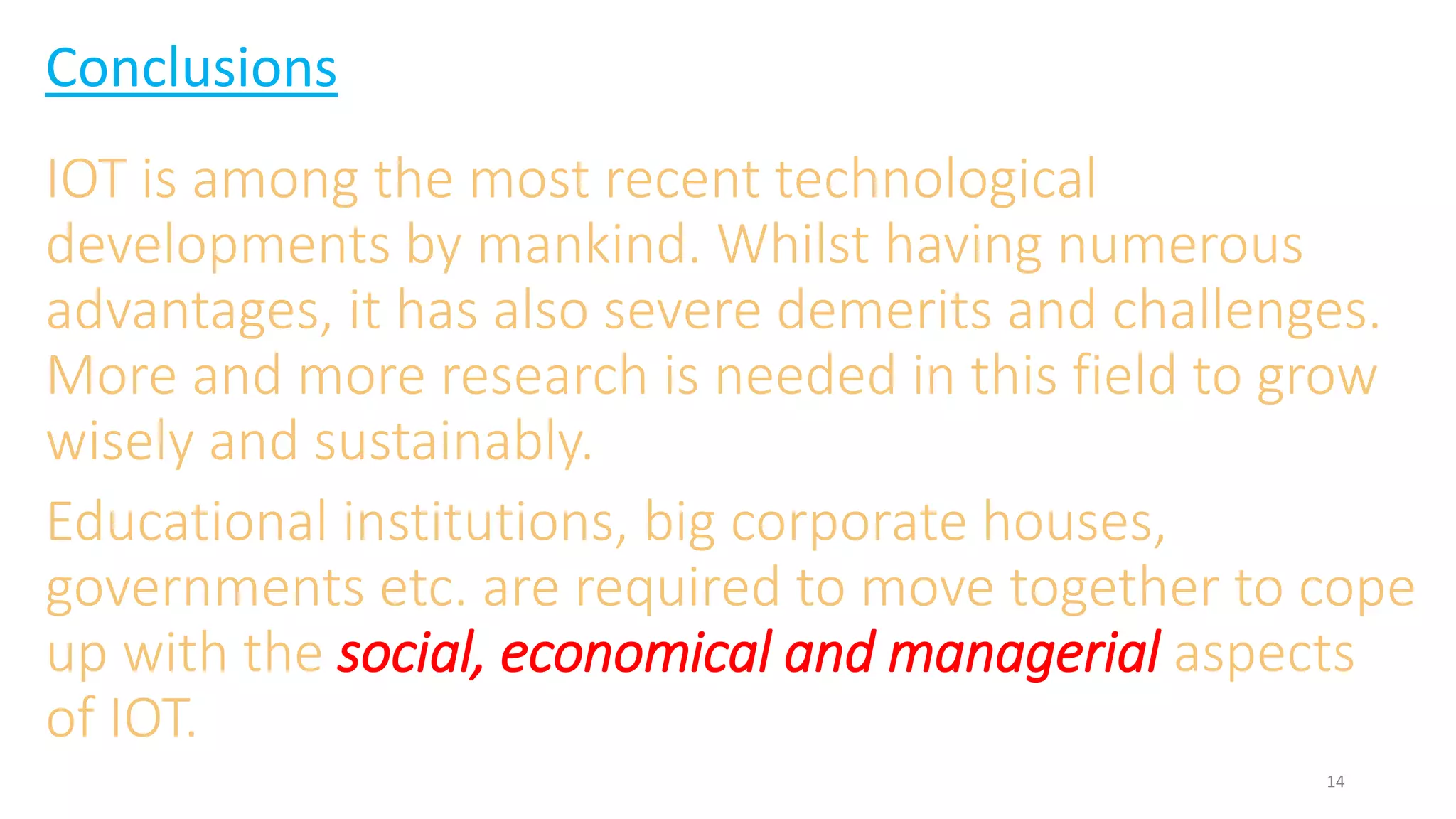 Conclusions
IOT is among the most recent technological
developments by mankind. Whilst having numerous
advantages, it has also severe demerits and challenges.
More and more research is needed in this field to grow
wisely and sustainably.
Educational institutions, big corporate houses,
governments etc. are required to move together to cope
up with the social, economical and managerial aspects
of IOT.
14
 