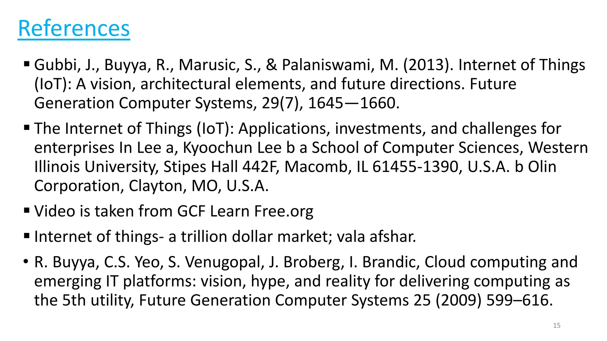 References
 Gubbi, J., Buyya, R., Marusic, S., & Palaniswami, M. (2013). Internet of Things
(IoT): A vision, architectural elements, and future directions. Future
Generation Computer Systems, 29(7), 1645—1660.
 The Internet of Things (IoT): Applications, investments, and challenges for
enterprises In Lee a, Kyoochun Lee b a School of Computer Sciences, Western
Illinois University, Stipes Hall 442F, Macomb, IL 61455-1390, U.S.A. b Olin
Corporation, Clayton, MO, U.S.A.
 Video is taken from GCF Learn Free.org
 Internet of things- a trillion dollar market; vala afshar.
• R. Buyya, C.S. Yeo, S. Venugopal, J. Broberg, I. Brandic, Cloud computing and
emerging IT platforms: vision, hype, and reality for delivering computing as
the 5th utility, Future Generation Computer Systems 25 (2009) 599–616.
15
 